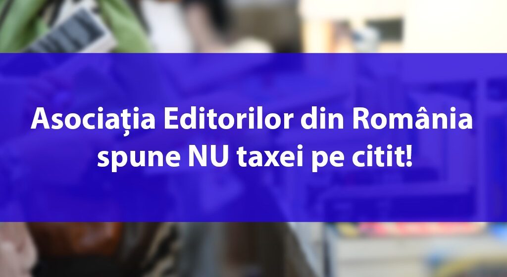 Asociația Editorilor din România spune NU taxei pe citit! Un proiect de ordonanță de urgență amenință să scoată peste 3 milioane de euro din buzunarele cititorilor pentru beneficiul exclusiv al Uniunii Scriitorilor din România